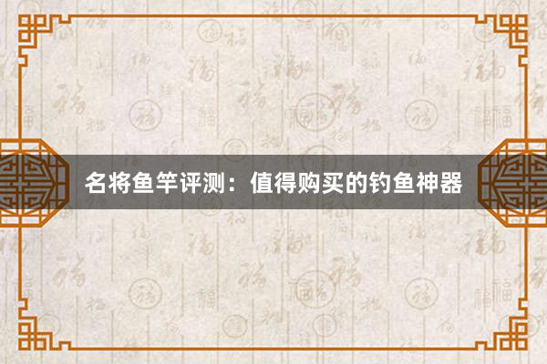 名将鱼竿评测：值得购买的钓鱼神器