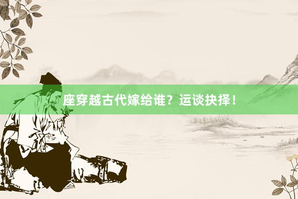 座穿越古代嫁给谁？运谈抉择！